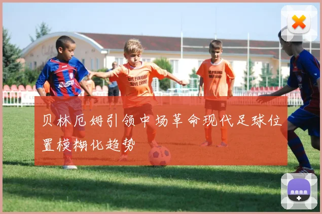 贝林厄姆引领中场革命现代足球位置模糊化趋势