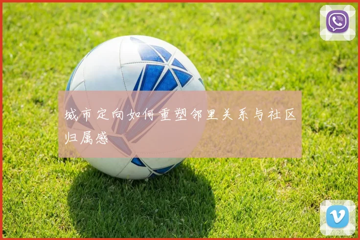 城市定向如何重塑邻里关系与社区归属感