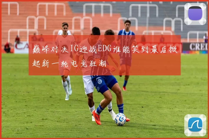 巅峰对决IG迎战EDG谁能笑到最后掀起新一轮电竞狂潮