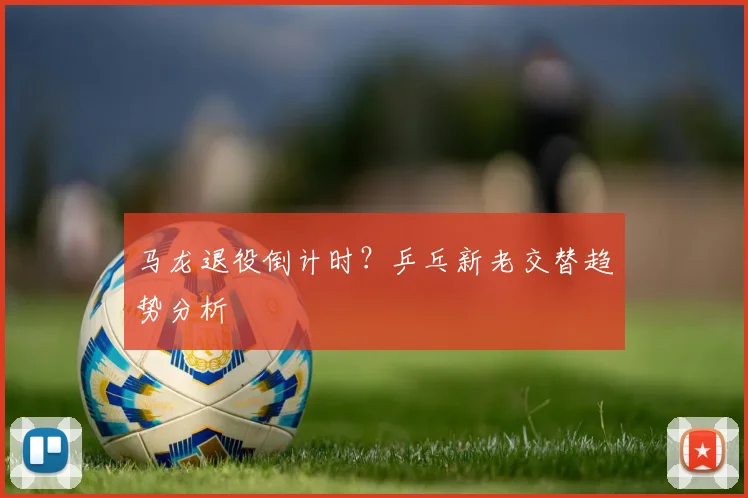马龙退役倒计时？乒乓新老交替趋势分析