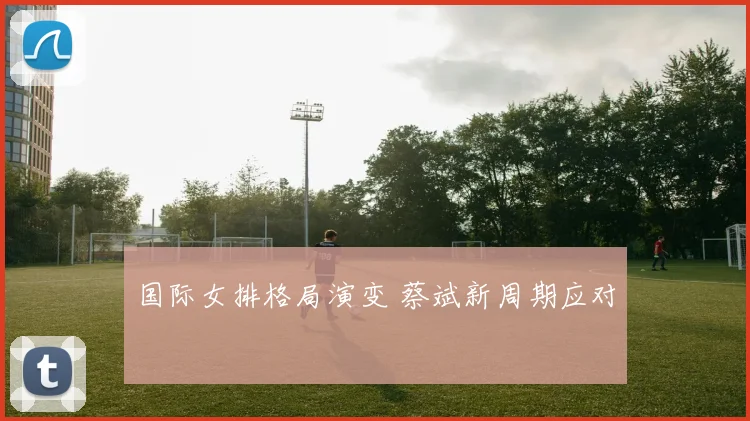 国际女排格局演变 蔡斌新周期应对