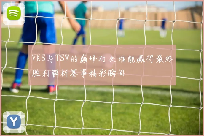 VKS与TSW的巅峰对决谁能赢得最终胜利解析赛事精彩瞬间