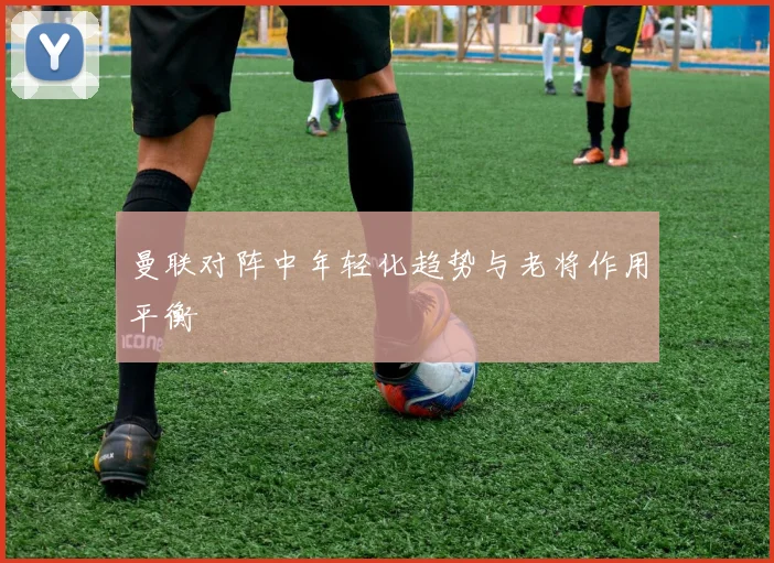 曼联对阵中年轻化趋势与老将作用平衡