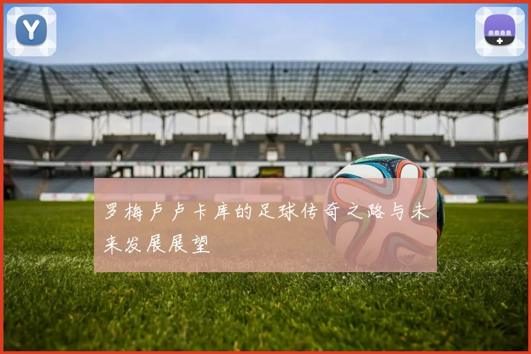 罗梅卢卢卡库的足球传奇之路与未来发展展望