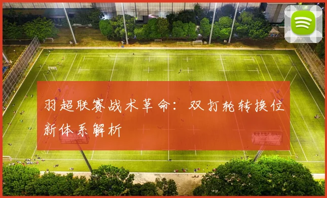 羽超联赛战术革命：双打轮转换位新体系解析