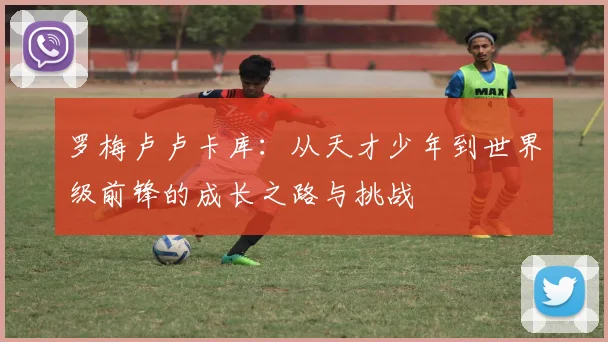 罗梅卢卢卡库：从天才少年到世界级前锋的成长之路与挑战
