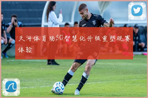 天河体育场5G智慧化升级重塑观赛体验