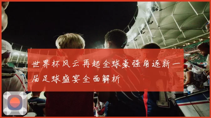 世界杯风云再起全球豪强角逐新一届足球盛宴全面解析