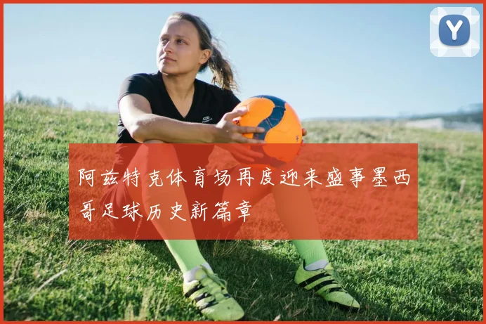 阿兹特克体育场再度迎来盛事墨西哥足球历史新篇章